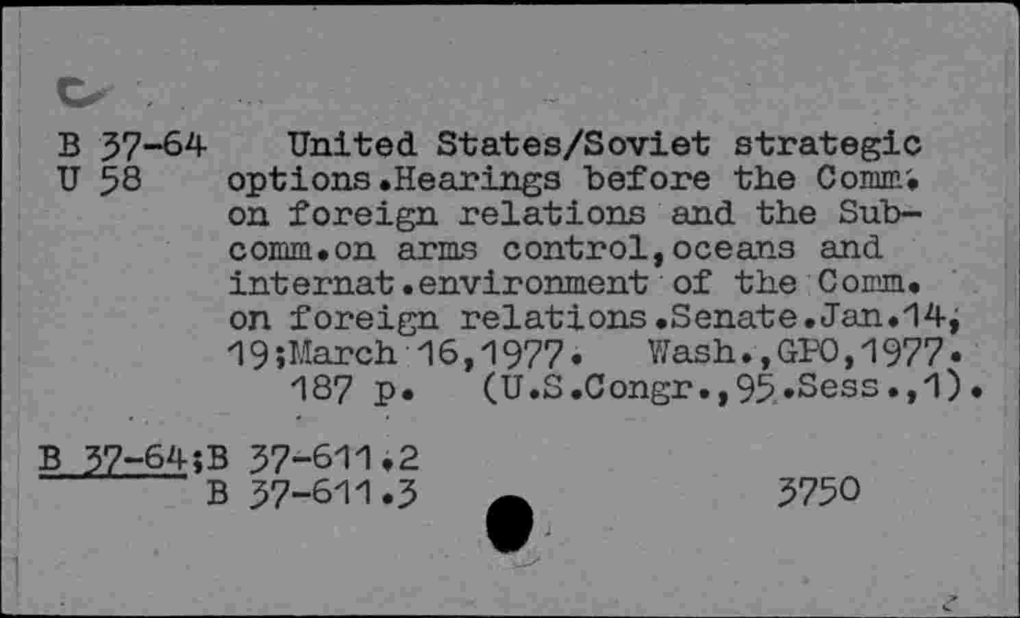 ﻿B 57-64 U 58
United States/Soviet strategie options .Hearings before the Comm', on foreign relations and the Subcomm.on arms control,oceans and internat•environment of the Comm. on foreign relations.Senate.Jan.14j 19»March 16,1977«	Wash.,GPO,1977 «
187 p« (U.S.Congr.,95«Sess.,1)
B 37-64;
37-611.2
37-611.3
3750